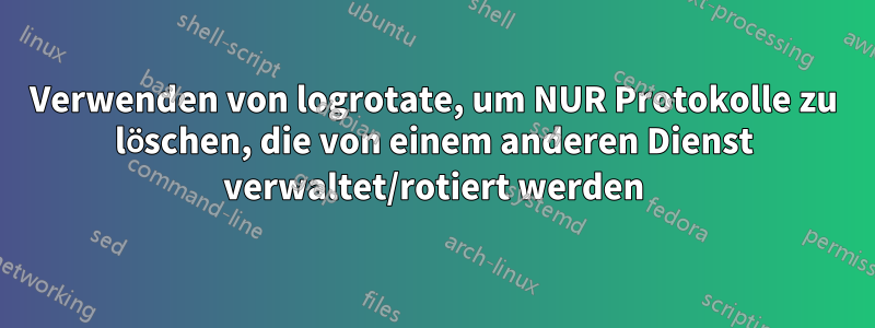 Verwenden von logrotate, um NUR Protokolle zu löschen, die von einem anderen Dienst verwaltet/rotiert werden