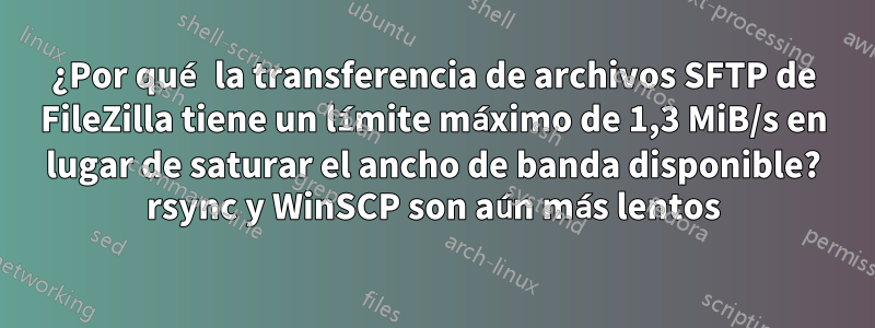 ¿Por qué la transferencia de archivos SFTP de FileZilla tiene un límite máximo de 1,3 MiB/s en lugar de saturar el ancho de banda disponible? rsync y WinSCP son aún más lentos