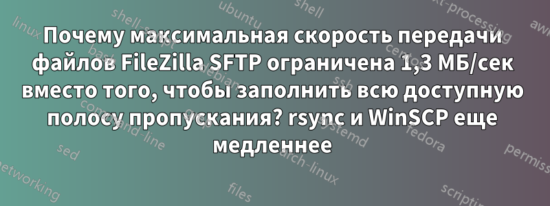 Почему максимальная скорость передачи файлов FileZilla SFTP ограничена 1,3 МБ/сек вместо того, чтобы заполнить всю доступную полосу пропускания? rsync и WinSCP еще медленнее