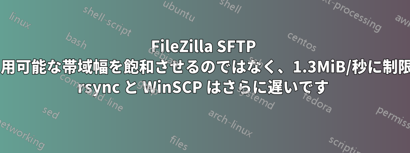 FileZilla SFTP ファイル転送の最大値が、利用可能な帯域幅を飽和させるのではなく、1.3MiB/秒に制限されているのはなぜですか? rsync と WinSCP はさらに遅いです