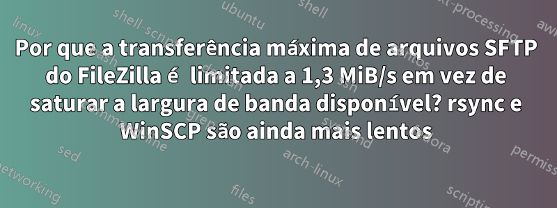 Por que a transferência máxima de arquivos SFTP do FileZilla é limitada a 1,3 MiB/s em vez de saturar a largura de banda disponível? rsync e WinSCP são ainda mais lentos