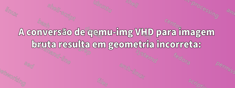 A conversão de qemu-img VHD para imagem bruta resulta em geometria incorreta: