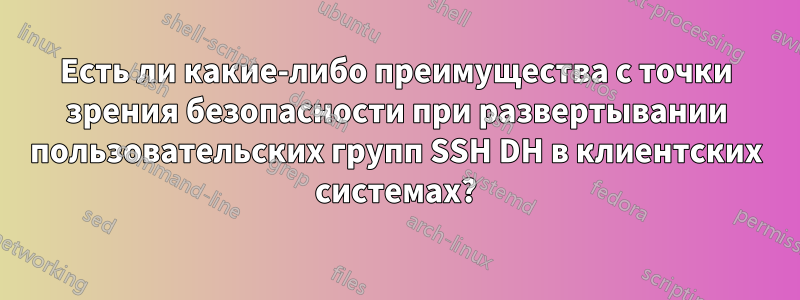Есть ли какие-либо преимущества с точки зрения безопасности при развертывании пользовательских групп SSH DH в клиентских системах?