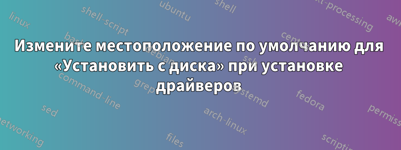 Измените местоположение по умолчанию для «Установить с диска» при установке драйверов