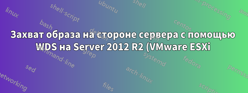 Захват образа на стороне сервера с помощью WDS на Server 2012 R2 (VMware ESXi)