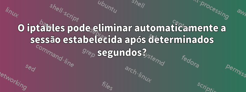 O iptables pode eliminar automaticamente a sessão estabelecida após determinados segundos?