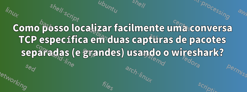 Como posso localizar facilmente uma conversa TCP específica em duas capturas de pacotes separadas (e grandes) usando o wireshark?