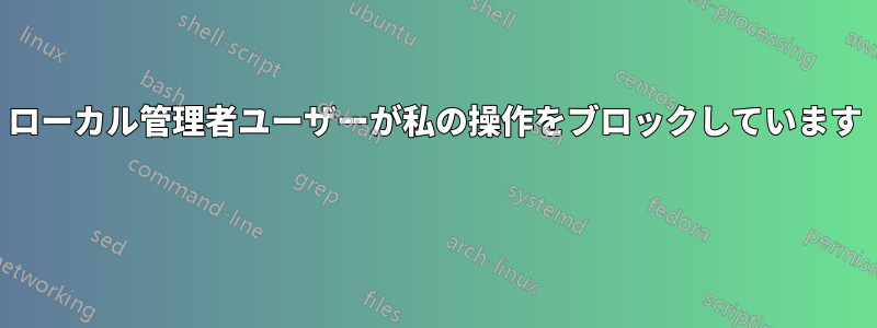 ローカル管理者ユーザーが私の操作をブロックしています 