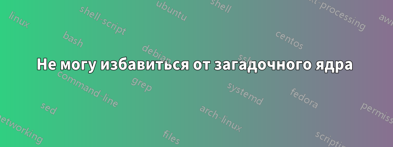 Не могу избавиться от загадочного ядра