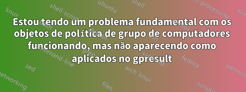 Estou tendo um problema fundamental com os objetos de política de grupo de computadores funcionando, mas não aparecendo como aplicados no gpresult