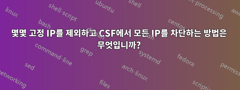 몇몇 고정 IP를 제외하고 CSF에서 모든 IP를 차단하는 방법은 무엇입니까?