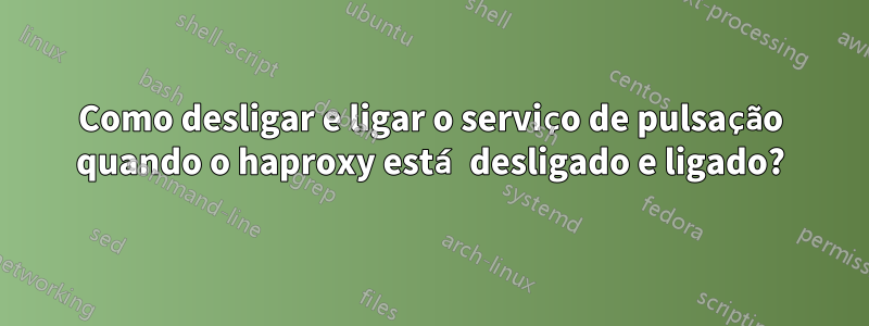 Como desligar e ligar o serviço de pulsação quando o haproxy está desligado e ligado?