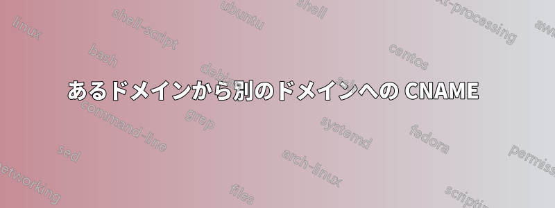 あるドメインから別のドメインへの CNAME 