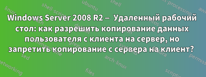 Windows Server 2008 R2 — Удаленный рабочий стол: как разрешить копирование данных пользователя с клиента на сервер, но запретить копирование с сервера на клиент? 
