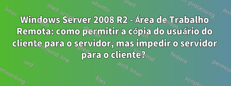 Windows Server 2008 R2 - Área de Trabalho Remota: como permitir a cópia do usuário do cliente para o servidor, mas impedir o servidor para o cliente? 