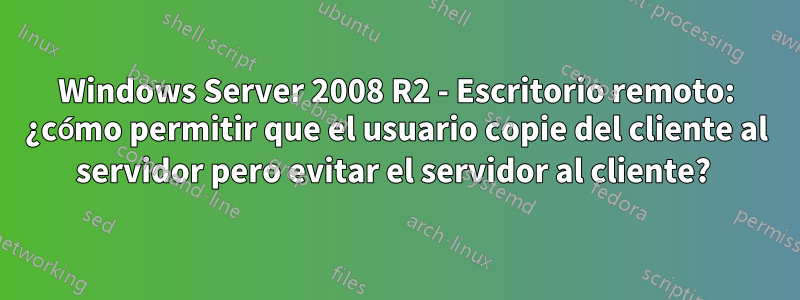 Windows Server 2008 R2 - Escritorio remoto: ¿cómo permitir que el usuario copie del cliente al servidor pero evitar el servidor al cliente? 