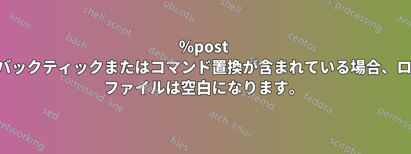 %post にバックティックまたはコマンド置換が含まれている場合、ログ ファイルは空白になります。
