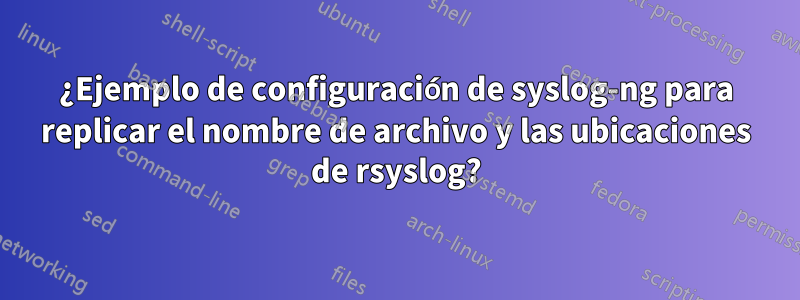 ¿Ejemplo de configuración de syslog-ng para replicar el nombre de archivo y las ubicaciones de rsyslog?