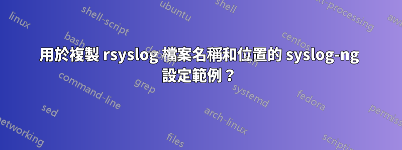 用於複製 rsyslog 檔案名稱和位置的 syslog-ng 設定範例？