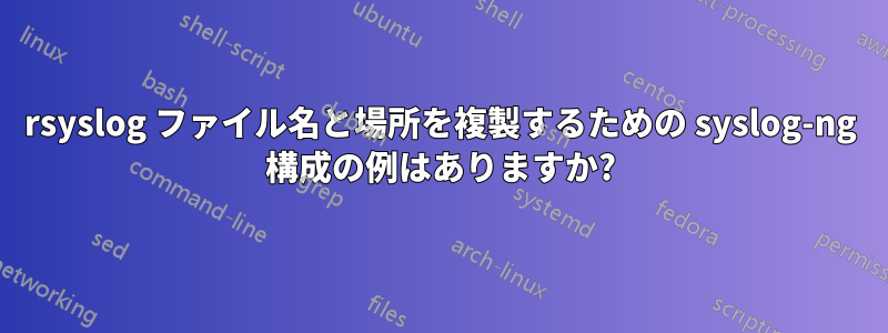 rsyslog ファイル名と場所を複製するための syslog-ng 構成の例はありますか?