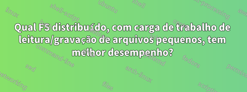 Qual FS distribuído, com carga de trabalho de leitura/gravação de arquivos pequenos, tem melhor desempenho?