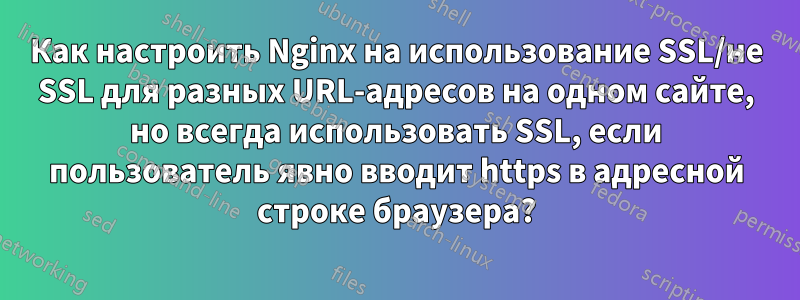 Как настроить Nginx на использование SSL/не SSL для разных URL-адресов на одном сайте, но всегда использовать SSL, если пользователь явно вводит https в адресной строке браузера?