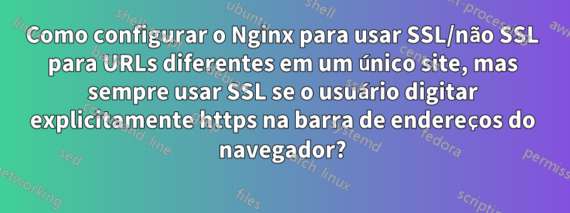 Como configurar o Nginx para usar SSL/não SSL para URLs diferentes em um único site, mas sempre usar SSL se o usuário digitar explicitamente https na barra de endereços do navegador?