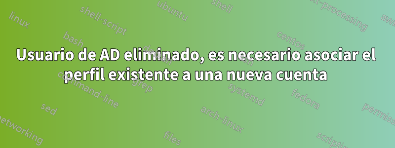 Usuario de AD eliminado, es necesario asociar el perfil existente a una nueva cuenta