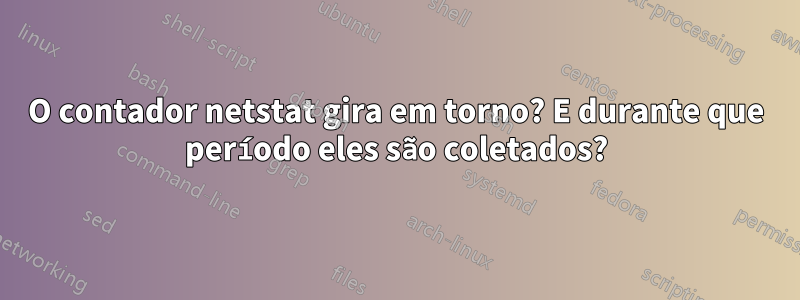 O contador netstat gira em torno? E durante que período eles são coletados?