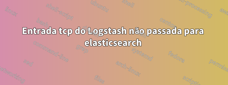 Entrada tcp do Logstash não passada para elasticsearch