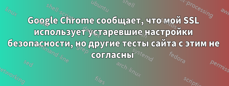 Google Chrome сообщает, что мой SSL использует устаревшие настройки безопасности, но другие тесты сайта с этим не согласны 