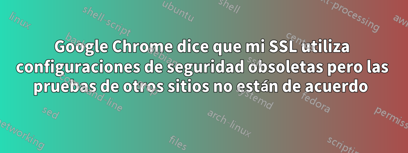 Google Chrome dice que mi SSL utiliza configuraciones de seguridad obsoletas pero las pruebas de otros sitios no están de acuerdo 