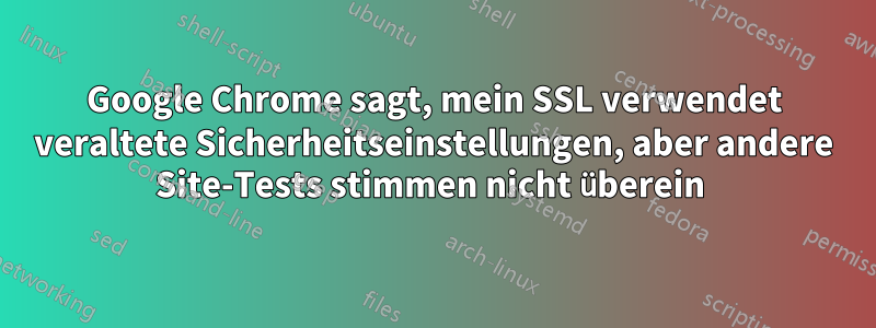 Google Chrome sagt, mein SSL verwendet veraltete Sicherheitseinstellungen, aber andere Site-Tests stimmen nicht überein 