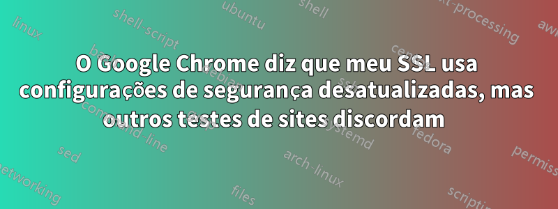 O Google Chrome diz que meu SSL usa configurações de segurança desatualizadas, mas outros testes de sites discordam 