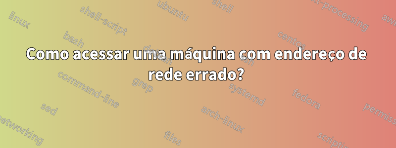 Como acessar uma máquina com endereço de rede errado?