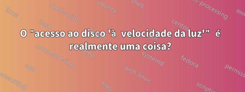 O "acesso ao disco 'à velocidade da luz'" é realmente uma coisa? 