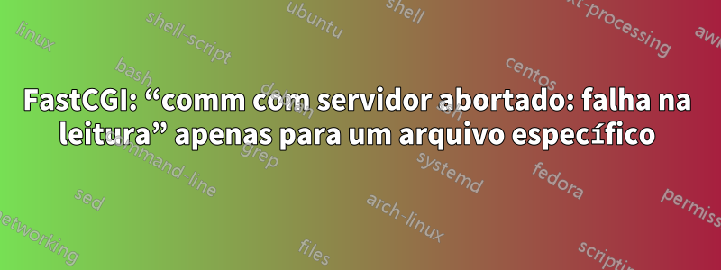 FastCGI: “comm com servidor abortado: falha na leitura” apenas para um arquivo específico