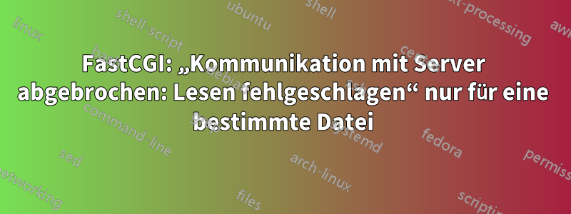 FastCGI: „Kommunikation mit Server abgebrochen: Lesen fehlgeschlagen“ nur für eine bestimmte Datei