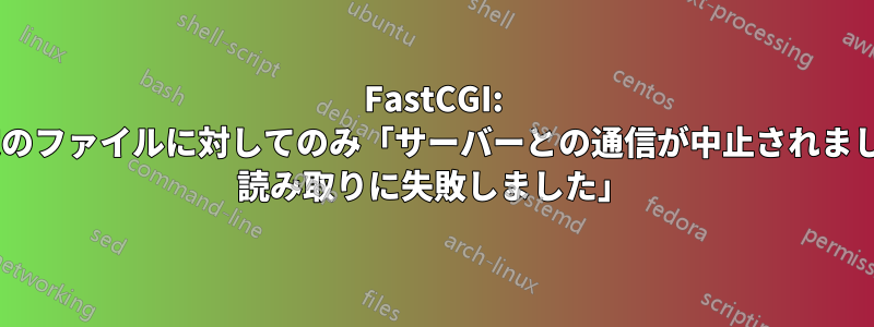 FastCGI: 特定のファイルに対してのみ「サーバーとの通信が中止されました: 読み取りに失敗しました」