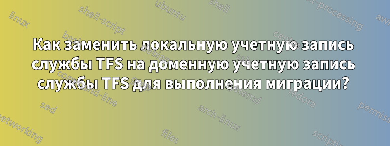 Как заменить локальную учетную запись службы TFS на доменную учетную запись службы TFS для выполнения миграции?