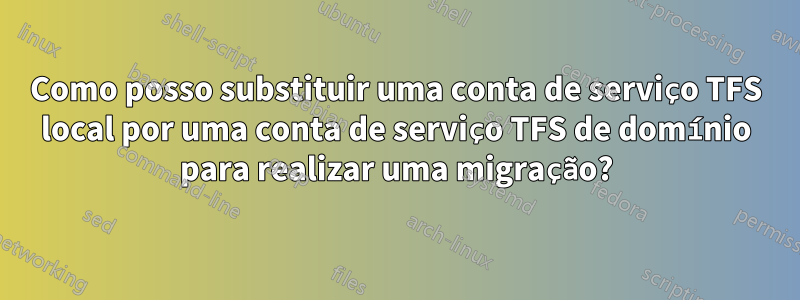 Como posso substituir uma conta de serviço TFS local por uma conta de serviço TFS de domínio para realizar uma migração?