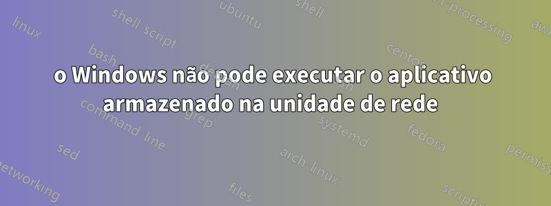 o Windows não pode executar o aplicativo armazenado na unidade de rede 