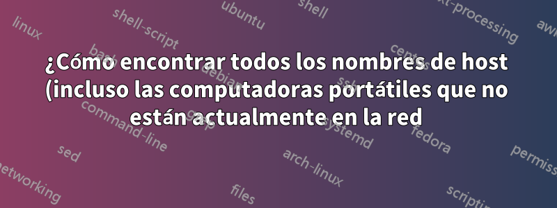 ¿Cómo encontrar todos los nombres de host (incluso las computadoras portátiles que no están actualmente en la red) en una red?