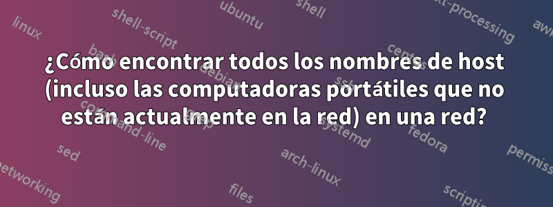 ¿Cómo encontrar todos los nombres de host (incluso las computadoras portátiles que no están actualmente en la red) en una red?