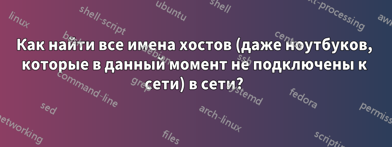 Как найти все имена хостов (даже ноутбуков, которые в данный момент не подключены к сети) в сети?