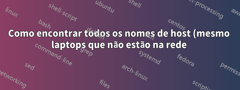 Como encontrar todos os nomes de host (mesmo laptops que não estão na rede) em uma rede?