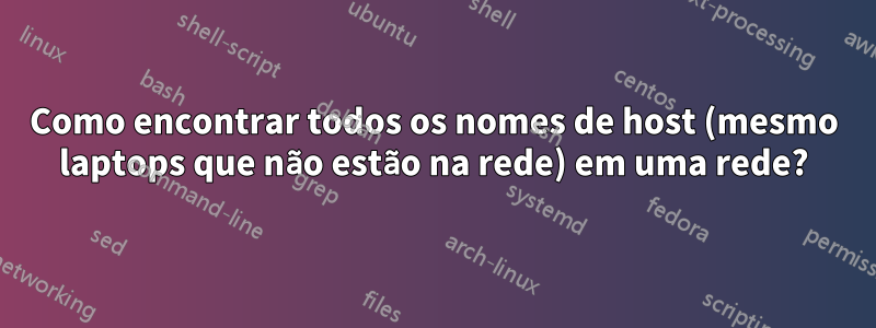 Como encontrar todos os nomes de host (mesmo laptops que não estão na rede) em uma rede?