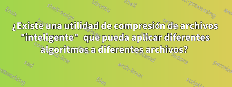 ¿Existe una utilidad de compresión de archivos "inteligente" que pueda aplicar diferentes algoritmos a diferentes archivos? 