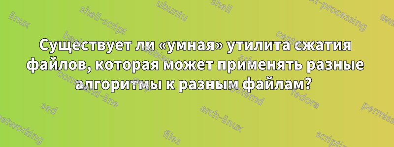 Существует ли «умная» утилита сжатия файлов, которая может применять разные алгоритмы к разным файлам? 