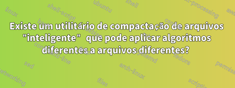 Existe um utilitário de compactação de arquivos "inteligente" que pode aplicar algoritmos diferentes a arquivos diferentes? 